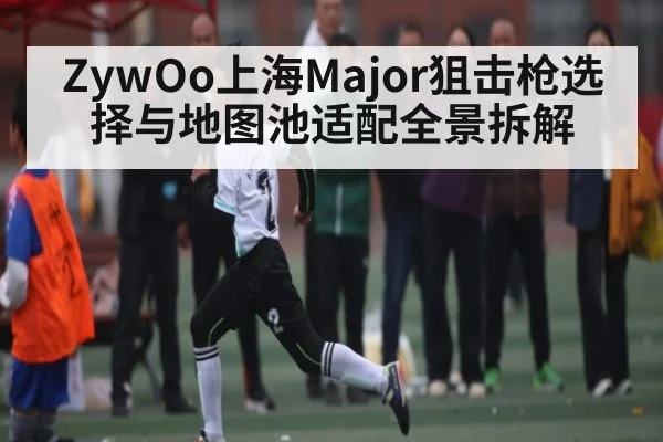 ZywOo上海Major狙击枪选择与地图池适配全景拆解
